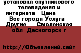 установка спутникового телевидения и интернета › Цена ­ 500 - Все города Услуги » Другие   . Смоленская обл.,Десногорск г.
